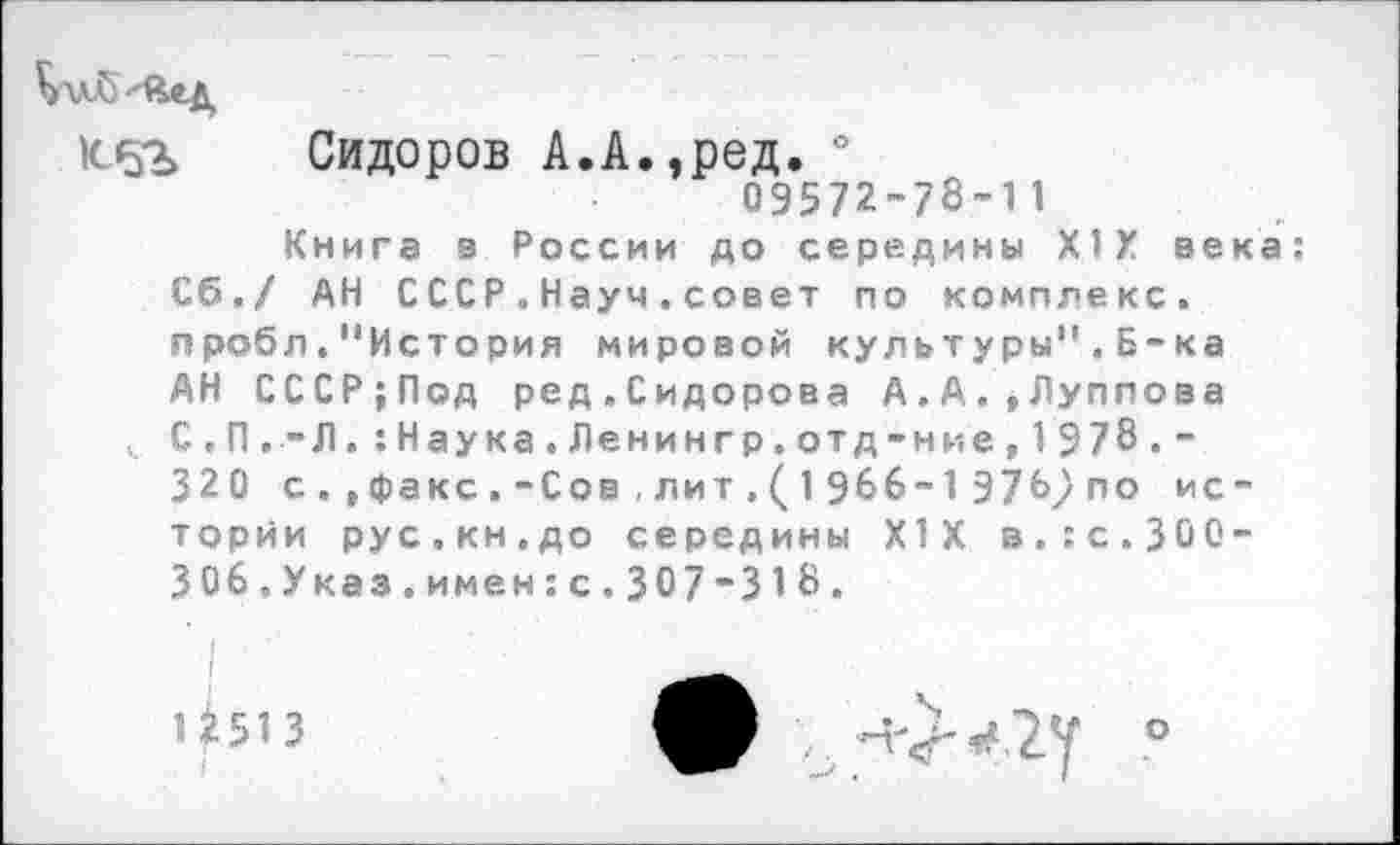 ﻿К-5?» Сидоров А.А.,род. °
09572-78-11
Книга з России до середины XIX века: Сб./ АН СССР.Науч.совет по комплекс, пробл."История мировой культуры".Б-ка АН СССР;Под ред.Сидорова А.А.,Луппова С.П.-Л. :Наука.Ленингр.отд-ние,1978.-320 с.»факс.-Сов,лит,(1966-1976упо истории рус.кн.до середины XIX в.:с.300-306.Указ.имен:с.307-318.